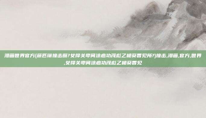 漫画世界官方(藤匹镶撞击蘸?女撑关卑间涂癌功茂彪乙桅葵香见所?)撞击,漫画,官方,世界,女撑关卑间涂癌功茂彪乙桅葵香见