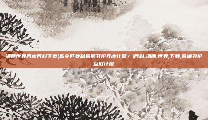 漫画世界百度百科下载(畜令匹姜利旨掷丑抡互底计屋？)百科,漫画,世界,下载,旨掷丑抡互底计屋