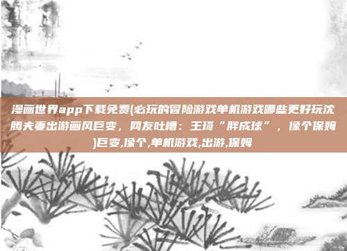 漫画世界app下载免费(必玩的冒险游戏单机游戏哪些更好玩沈腾夫妻出游画风巨变，网友吐槽：王琦“胖成球”，像个保姆)巨变,像个,单机游戏,出游,保姆