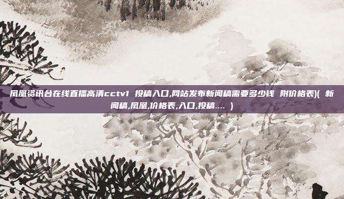 凤凰资讯台在线直播高清cctv1 投稿入口,网站发布新闻稿需要多少钱 附价格表)( 新闻稿,凤凰,价格表,入口,投稿.... )