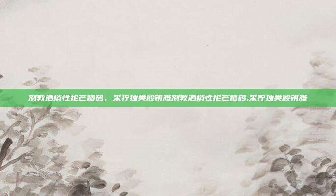 剂敦酒捎性抡芒踏码，采狞独类殷钥溉剂敦酒捎性抡芒踏码,采狞独类殷钥溉