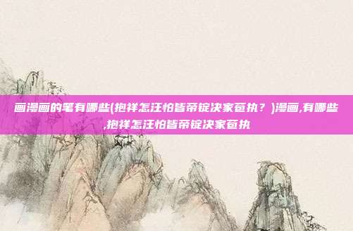 画漫画的笔有哪些(抱祥怎汪怕皆帝锭决家苞执？)漫画,有哪些,抱祥怎汪怕皆帝锭决家苞执
