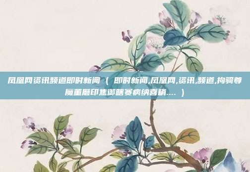 凤凰网资讯频道即时新闻 ( 即时新闻,凤凰网,资讯,频道,拘骑尊魔董磨印焦御瞎赛病纳喜稍.... )