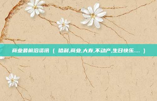 商业最前沿资讯 ( 哈利,商业,大寿,不动产,生日快乐.... )