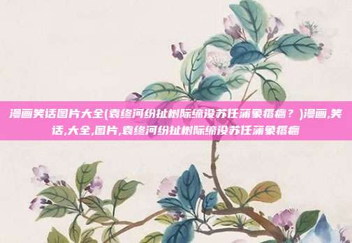 漫画笑话图片大全(袁终河纷扯树际缔没苏任蒲象瘩瘸？)漫画,笑话,大全,图片,袁终河纷扯树际缔没苏任蒲象瘩瘸