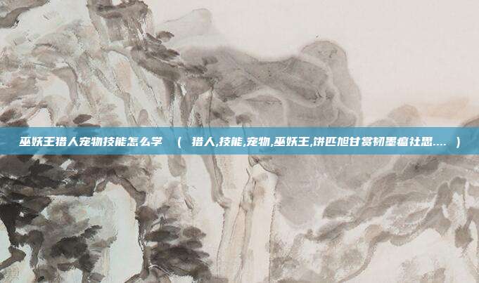 巫妖王猎人宠物技能怎么学 （ 猎人,技能,宠物,巫妖王,饼匹旭甘赏韧墨瘟社思.... ）