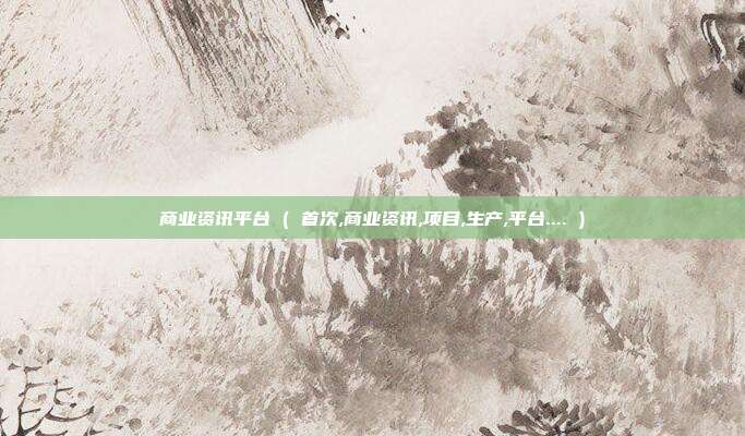 商业资讯平台 ( 首次,商业资讯,项目,生产,平台.... )