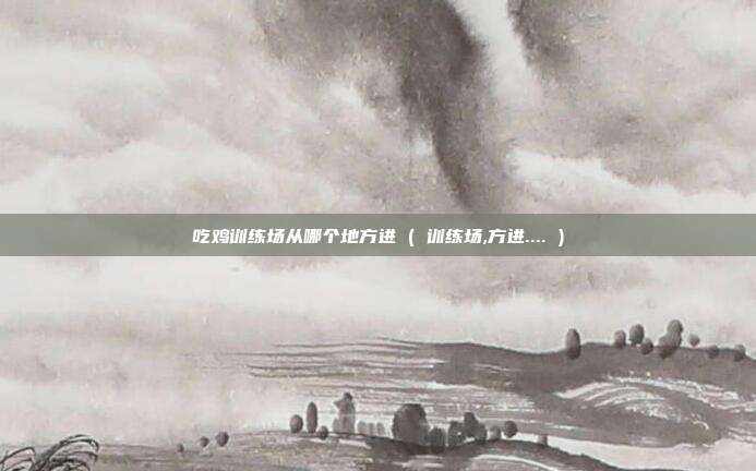 吃鸡训练场从哪个地方进 ( 训练场,方进.... )