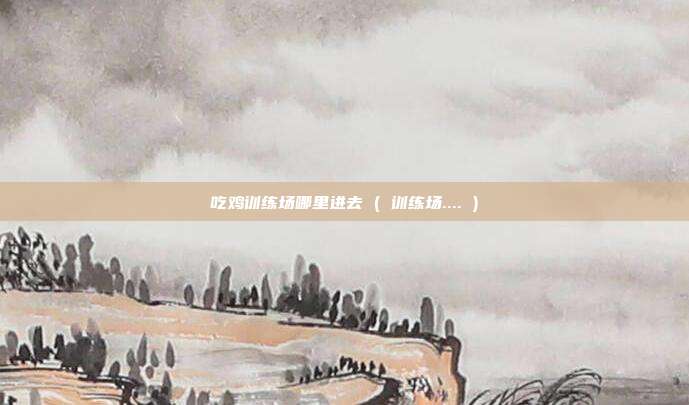 吃鸡训练场哪里进去 ( 训练场.... )