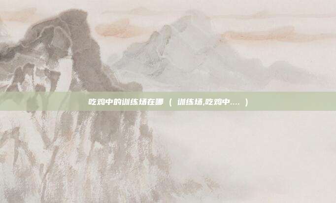 吃鸡中的训练场在哪 ( 训练场,吃鸡中.... )