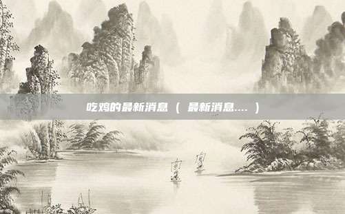 吃鸡的最新消息 ( 最新消息.... )
