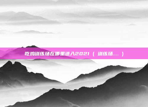 吃鸡训练场在哪里进入2021 ( 训练场.... )