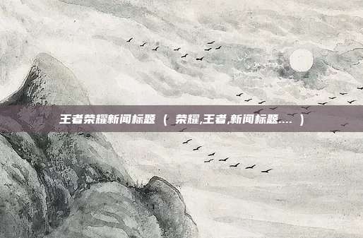王者荣耀新闻标题 ( 荣耀,王者,新闻标题.... )