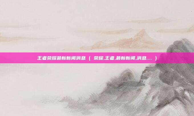王者荣耀最新新闻消息 ( 荣耀,王者,最新新闻,消息.... )