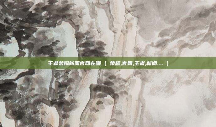 王者荣耀新闻官网在哪 ( 荣耀,官网,王者,新闻.... )