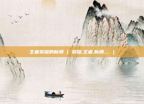王者荣耀的新闻 ( 荣耀,王者,新闻.... )