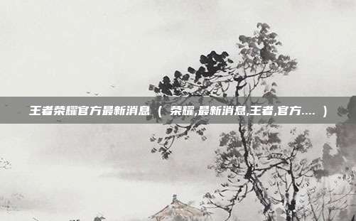 王者荣耀官方最新消息 ( 荣耀,最新消息,王者,官方.... )
