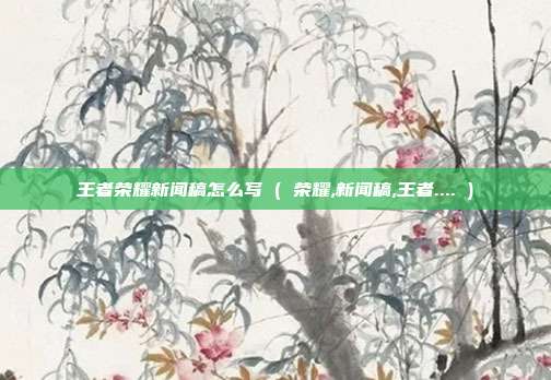 王者荣耀新闻稿怎么写 ( 荣耀,新闻稿,王者.... )