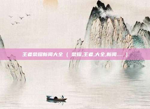 王者荣耀新闻大全 ( 荣耀,王者,大全,新闻.... )