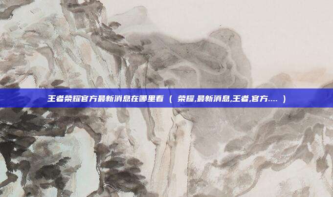 王者荣耀官方最新消息在哪里看 ( 荣耀,最新消息,王者,官方.... )