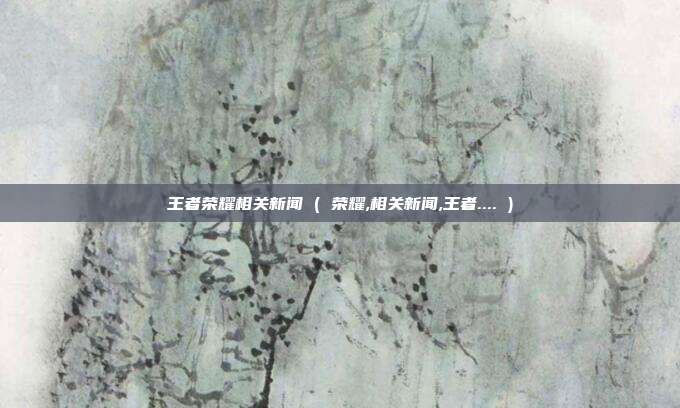 王者荣耀相关新闻 ( 荣耀,相关新闻,王者.... )