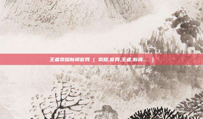 王者荣耀新闻官网 ( 荣耀,官网,王者,新闻.... )