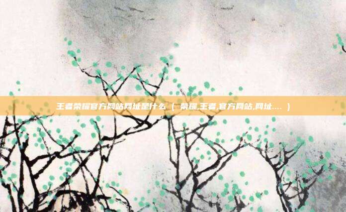 王者荣耀官方网站网址是什么 ( 荣耀,王者,官方网站,网址.... )