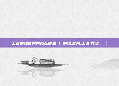 王者荣耀官网网站在哪里 ( 荣耀,官网,王者,网站.... )