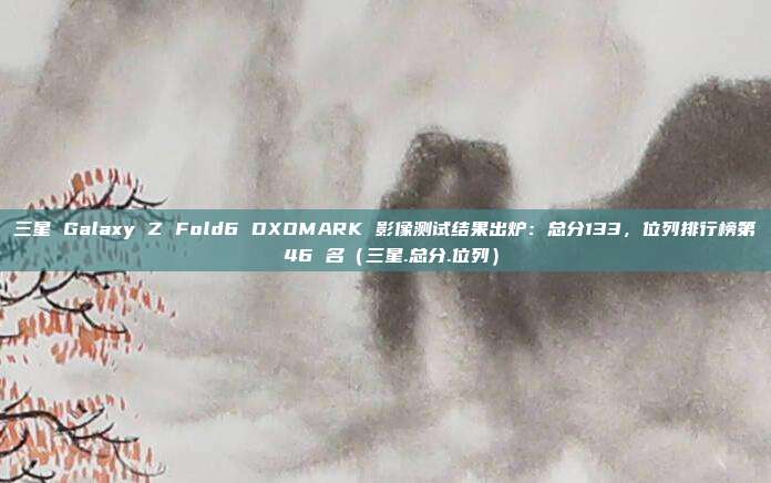 三星 Galaxy Z Fold6 DXOMARK 影像测试结果出炉：总分133，位列排行榜第 46 名（三星.总分.位列）