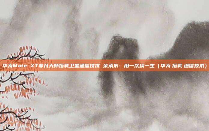 华为Mate XT非凡大师搭载卫星通信技术 余承东：用一次续一生（华为.搭载.通信技术）