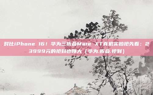 对比iPhone 16！华为三折叠Mate XT真机实拍抢先看：23999元的抢到也赚大（华为.折叠.抢到）