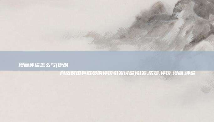 漫画评论怎么写(原创
肖战对国乒成员的评价引发讨论)引发,成员,评价,漫画,评论