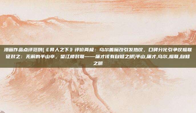 漫画作品点评范例(《异人之下》评价两极：乌尔善魔改引发热议，口碑分化引争议楹联征对之：无解的半山亭，望江楼对联——庸才该有自知之明)半山,庸才,乌尔,楹联,自知之明