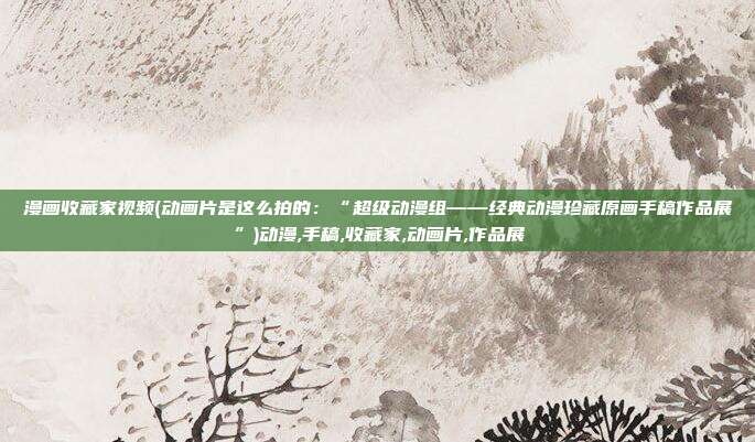 漫画收藏家视频(动画片是这么拍的：“超级动漫组——经典动漫珍藏原画手稿作品展”)动漫,手稿,收藏家,动画片,作品展