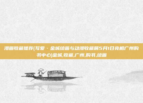 漫画收藏推荐(写爱•金城绘画与动漫收藏展5月1日亮相广州购书中心)金城,收藏,广州,购书,绘画