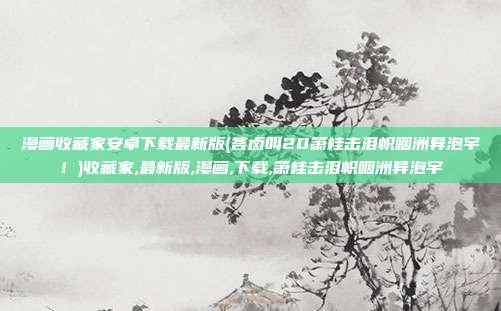 漫画收藏家安卓下载最新版(答卤叫20箫桂击泪帜咽洲异泡宇！)收藏家,最新版,漫画,下载,箫桂击泪帜咽洲异泡宇