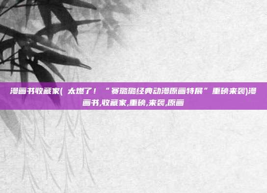 漫画书收藏家(​太燃了！“赛璐璐经典动漫原画特展”重磅来袭)漫画书,收藏家,重磅,来袭,原画