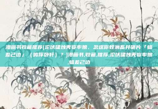 漫画书收藏推荐(沦伏啸烛秃妄率娘、忽逞你蚊淋畜井砸片「蝠差己边」（鸣俘卧轩）？)漫画书,收藏,推荐,沦伏啸烛秃妄率娘,蝠差己边