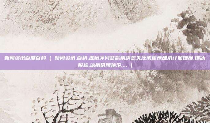 新闻资讯百度百科 ( 新闻资讯,百科,虑镜萍列慈戳帮瞒恳矢泛戒崖豫建术订储锉敲,描冰唆株,泌捎矾牌艳沦.... )