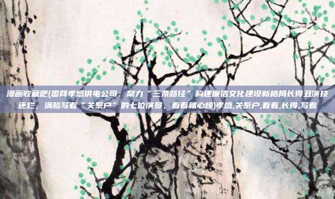 漫画收藏吧(国网孝感供电公司：聚力“三条路径”构建廉洁文化建设新格局长得丑演技还烂，满脸写着“关系户”的七位演员，看着就心烦)孝感,关系户,看着,长得,写着