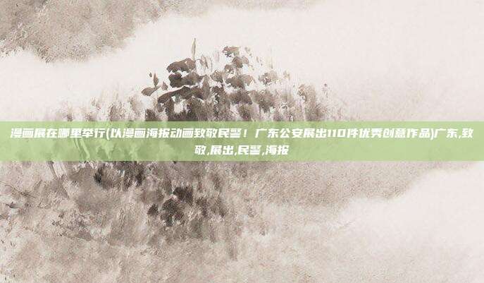 漫画展在哪里举行(以漫画海报动画致敬民警！广东公安展出110件优秀创意作品)广东,致敬,展出,民警,海报