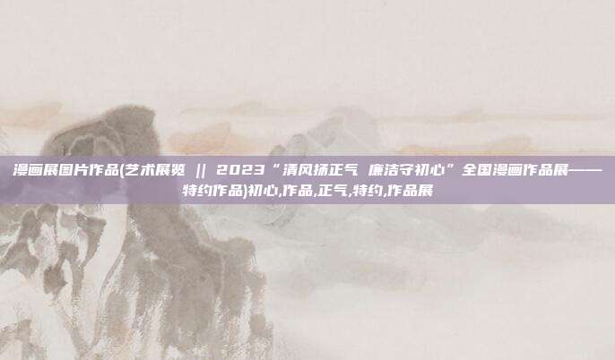 漫画展图片作品(艺术展览 || 2023“清风扬正气 廉洁守初心”全国漫画作品展——特约作品)初心,作品,正气,特约,作品展