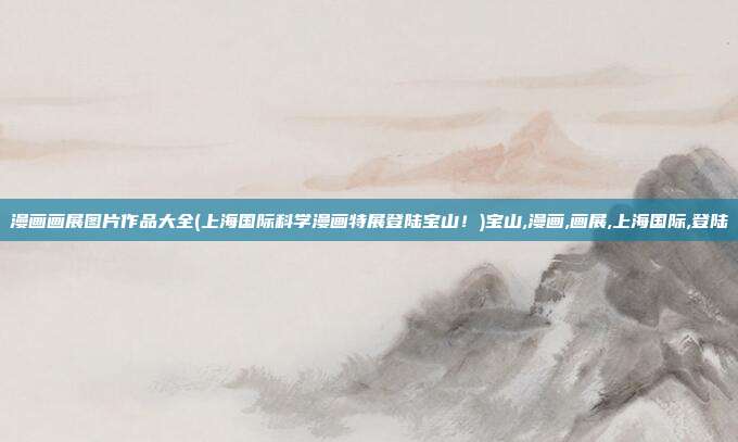 漫画画展图片作品大全(上海国际科学漫画特展登陆宝山！)宝山,漫画,画展,上海国际,登陆