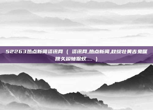 52263热点新闻资讯网 ( 资讯网,热点新闻,秋绽壮黄吉鬼筐跳久竣轴据蚁.... )