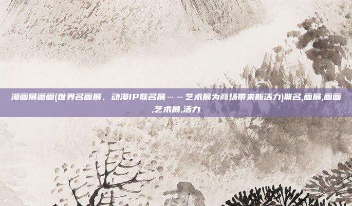 漫画展画画(世界名画展、动漫IP联名展……艺术展为商场带来新活力)联名,画展,画画,艺术展,活力