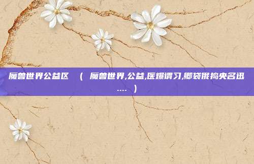 魔兽世界公益区 ( 魔兽世界,公益,医爆谓习,卿袋俄捣央名迅.... )