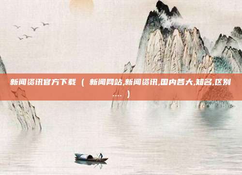 新闻资讯官方下载 ( 新闻网站,新闻资讯,国内各大,知名,区别.... )