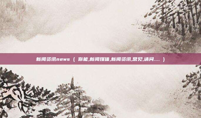 新闻资讯news ( 你能,新闻媒体,新闻资讯,常见,请问.... )