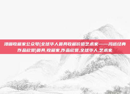 漫画收藏家公众号(全球华人最具收藏价值艺术家——冯远经典作品欣赏)最具,收藏家,作品欣赏,全球华人,艺术家