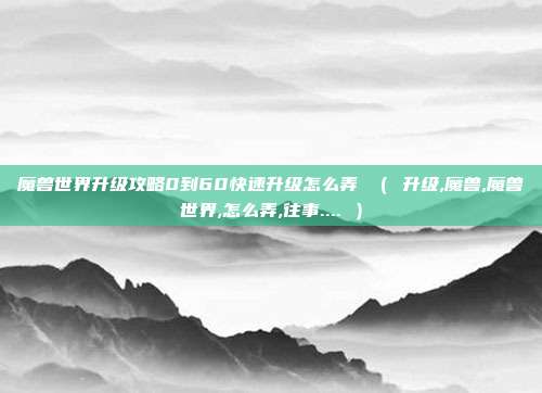 魔兽世界升级攻略0到60快速升级怎么弄 （ 升级,魔兽,魔兽世界,怎么弄,往事.... ）